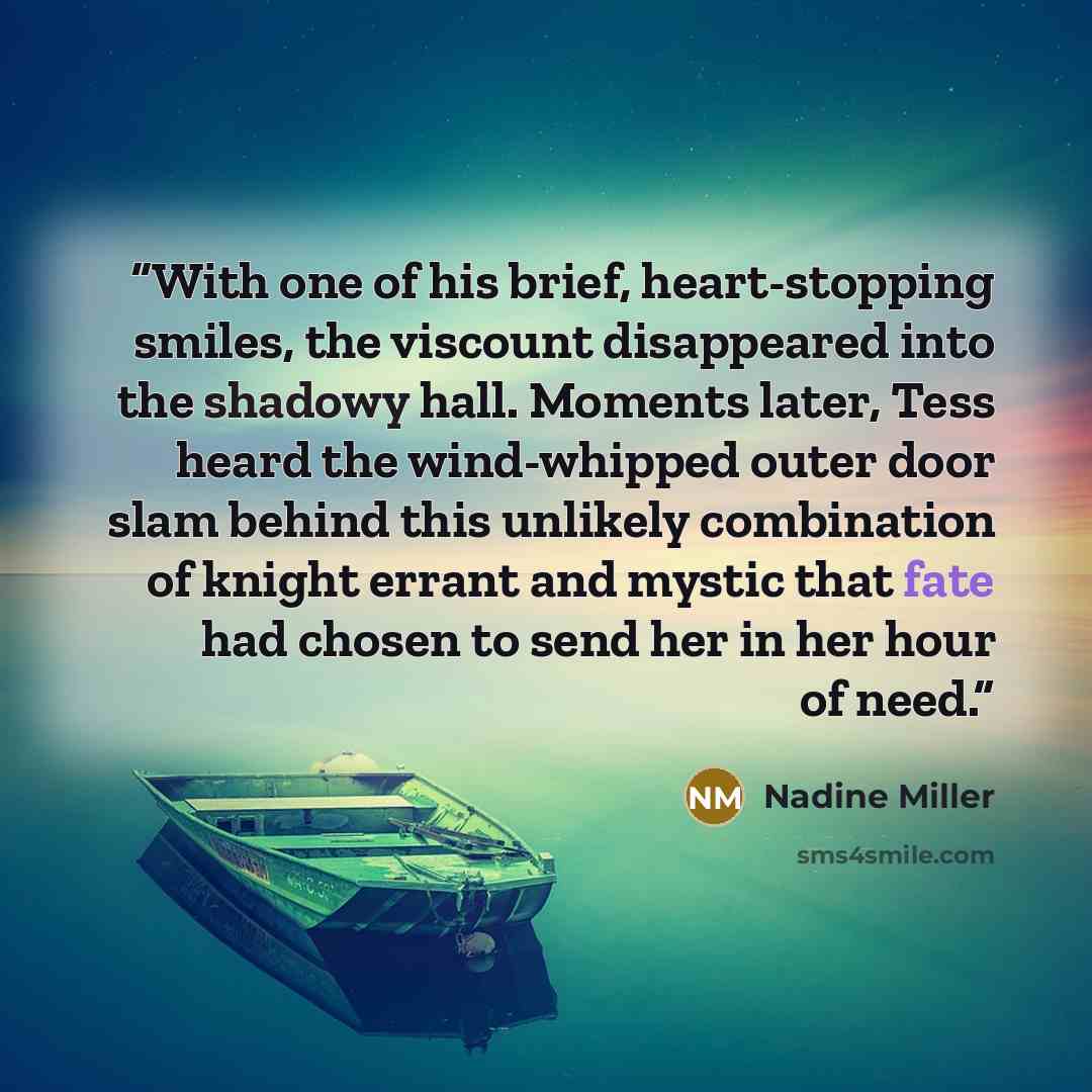 “With one of his brief, heart-stopping smiles, the viscount disappeared into the shadowy hall. Moments later, Tess heard the wind-whipped outer door slam behind this unlikely combination of knight errant and mystic that fate had chosen to send her in her hour of need.” quote by Nadine Miller