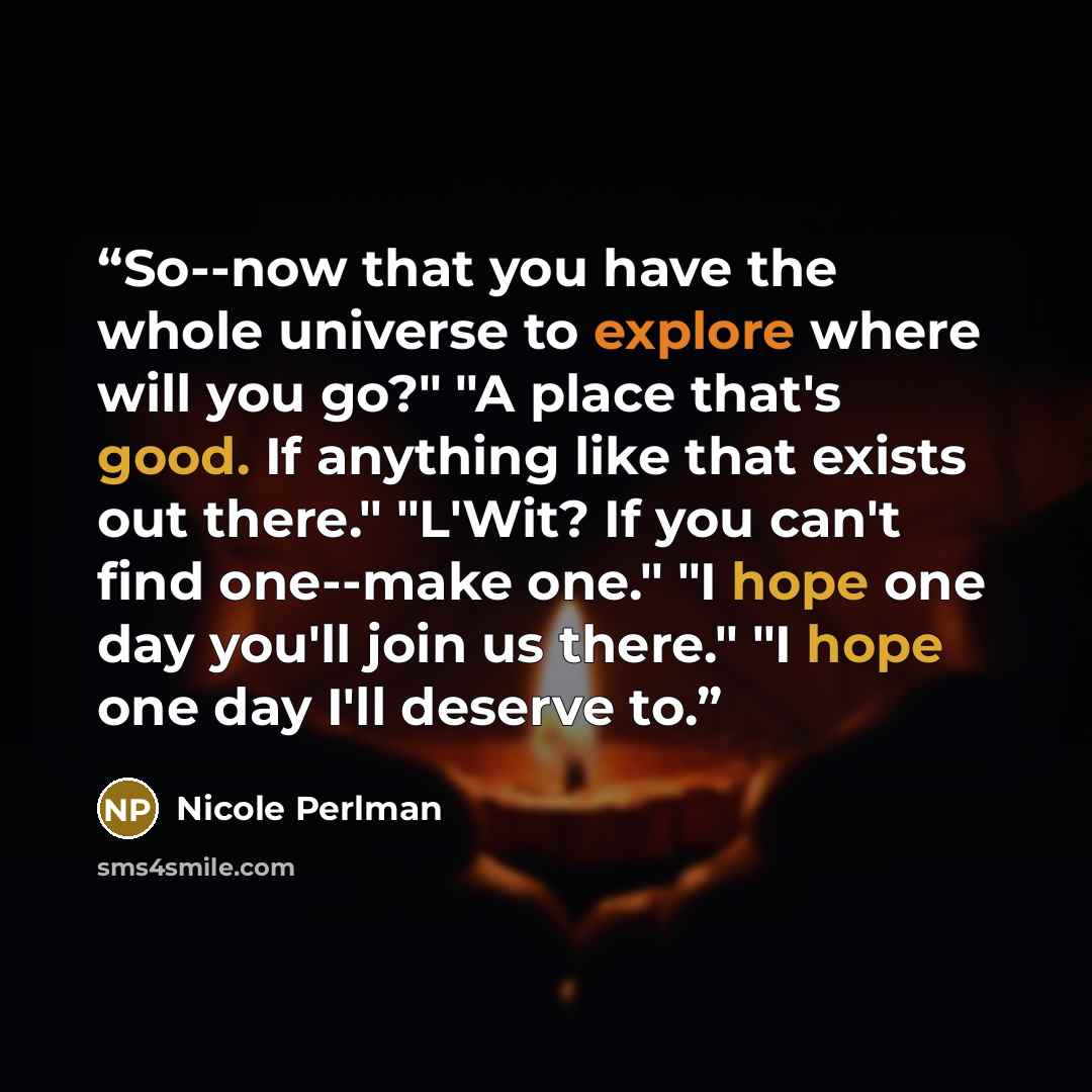 “So--now that you have the whole universe to explore where will you go?" "A place that's good. If anything like that exists out there." "L'Wit? If you can't find one--make one." "I hope one day you'll join us there." "I hope one day I'll deserve to.” quote by Nicole Perlman