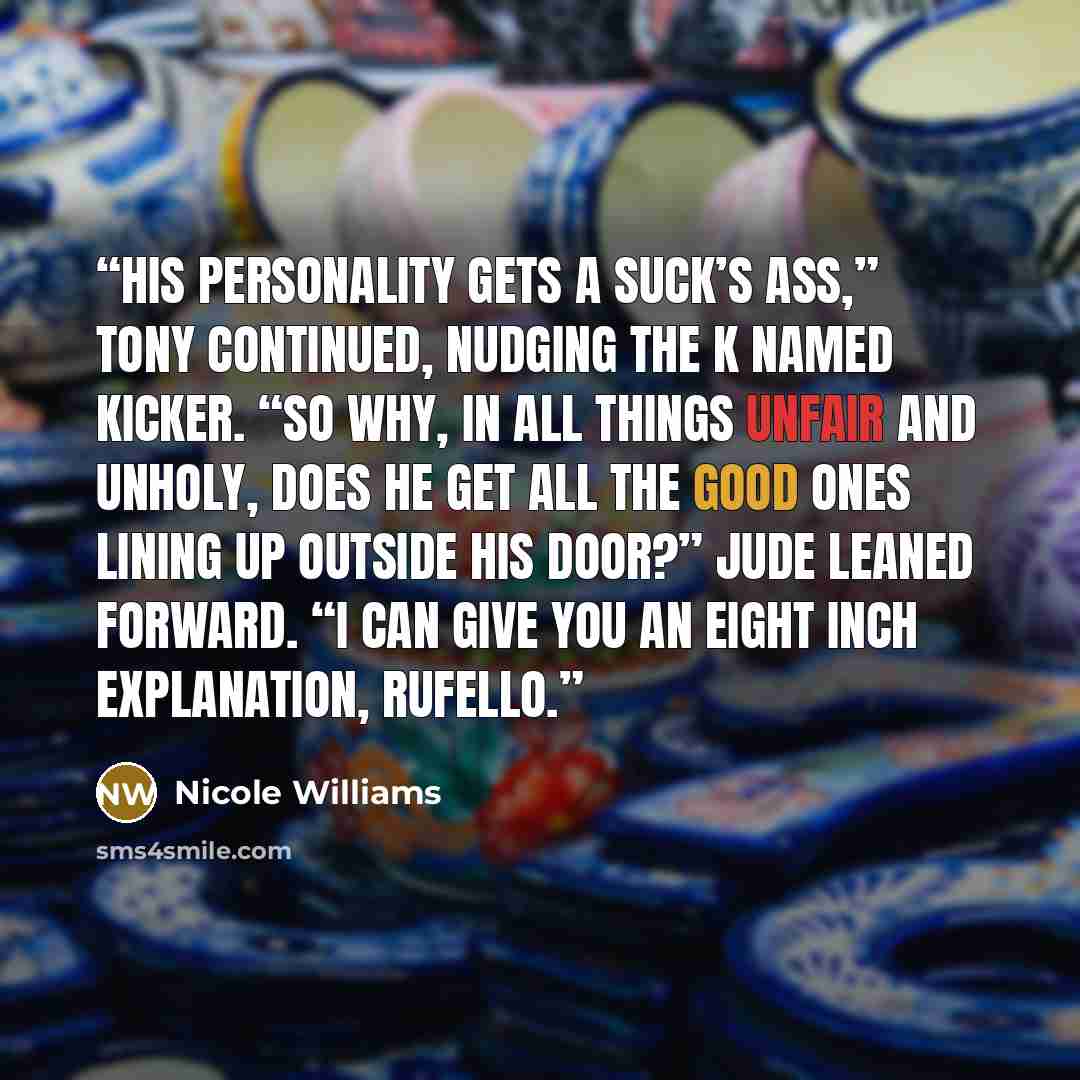 “His personality gets a suck’s ass,” Tony continued, nudging the K named kicker. “So why, in all things unfair and unholy, does he get all the good ones lining up outside his door?” Jude leaned forward. “I can give you an eight inch explanation, Rufello.” quote by Nicole Williams