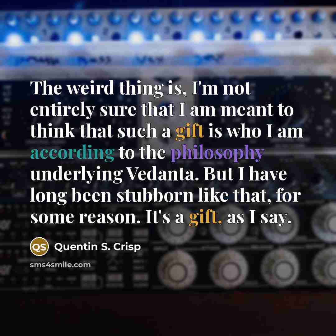 “The weird thing is, I'm not entirely sure that I am meant to think that such a gift is who I am according to the philosophy underlying Vedanta. But I have long been stubborn like that, for some reason. It's a gift, as I say.” quote by Quentin S. Crisp