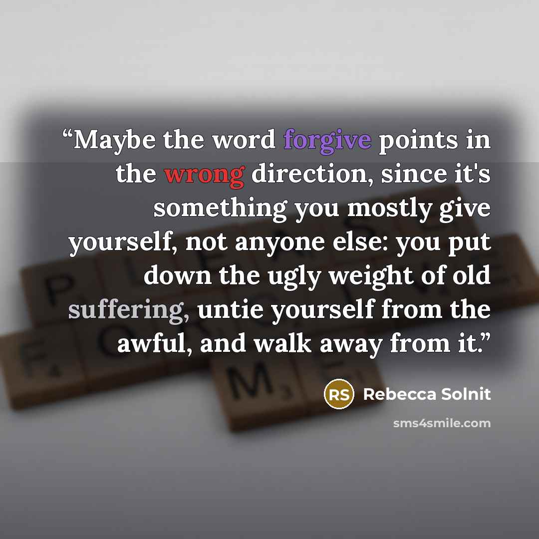 “Maybe the word forgive points in the wrong direction, since it's something you mostly give yourself, not anyone else: you put down the ugly weight of old suffering, untie yourself from the awful, and walk away from it.” quote by Rebecca Solnit