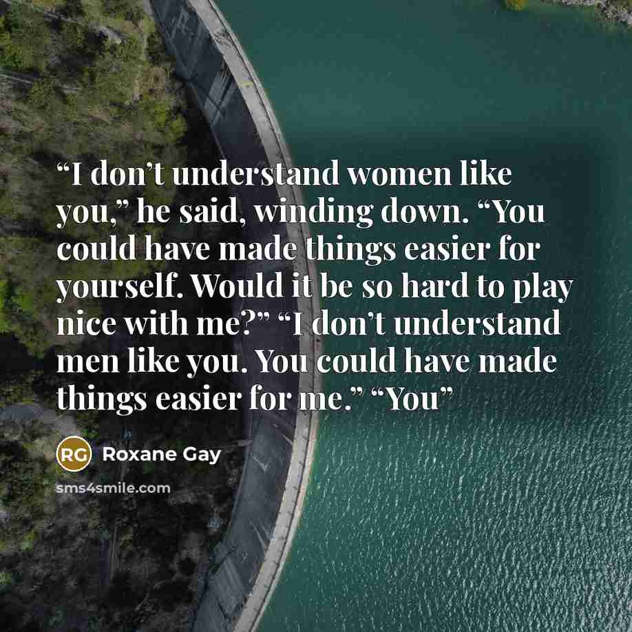 “I don’t understand women like you,” he said, winding down. “You could have made things easier for yourself. Would it be so hard to play nice with me?” “I don’t understand men like you. You could have made things easier for me.” “You” quote by Roxane Gay