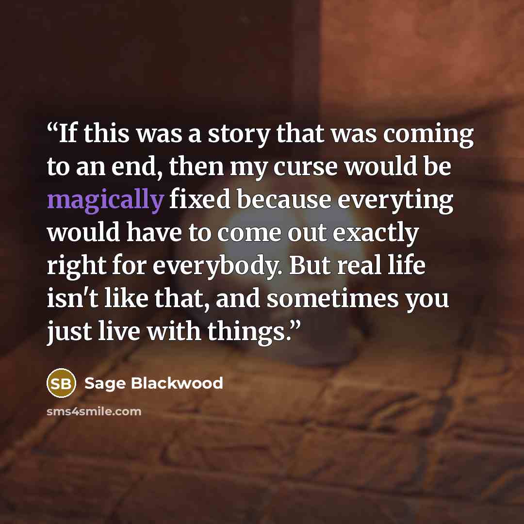“If this was a story that was coming to an end, then my curse would be magically fixed because everyting would have to come out exactly right for everybody. But real life isn't like that, and sometimes you just live with things.” quote by Sage Blackwood