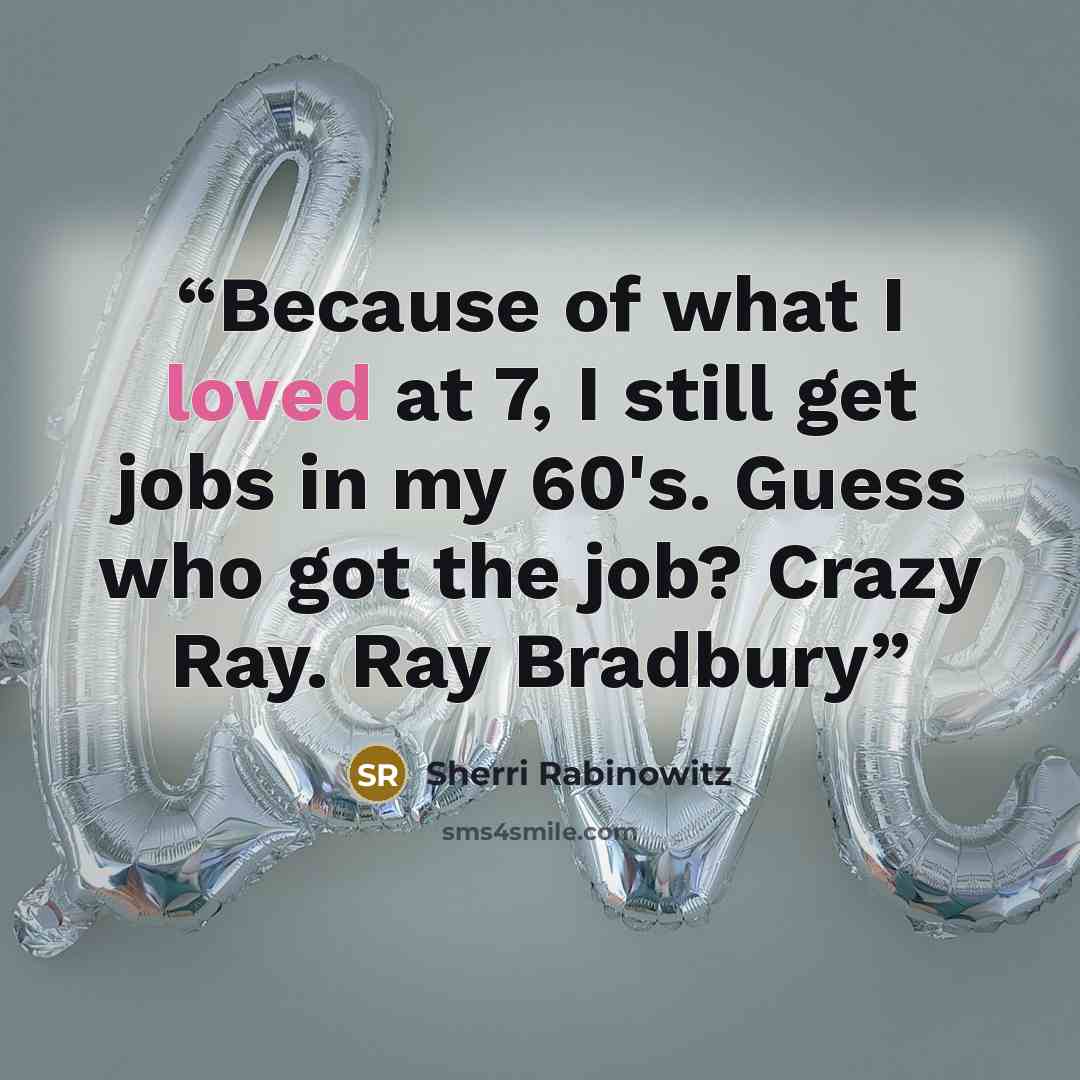 “Because of what I loved at 7, I still get jobs in my 60's. Guess who got the job? Crazy Ray. Ray Bradbury” quote by Sherri Rabinowitz