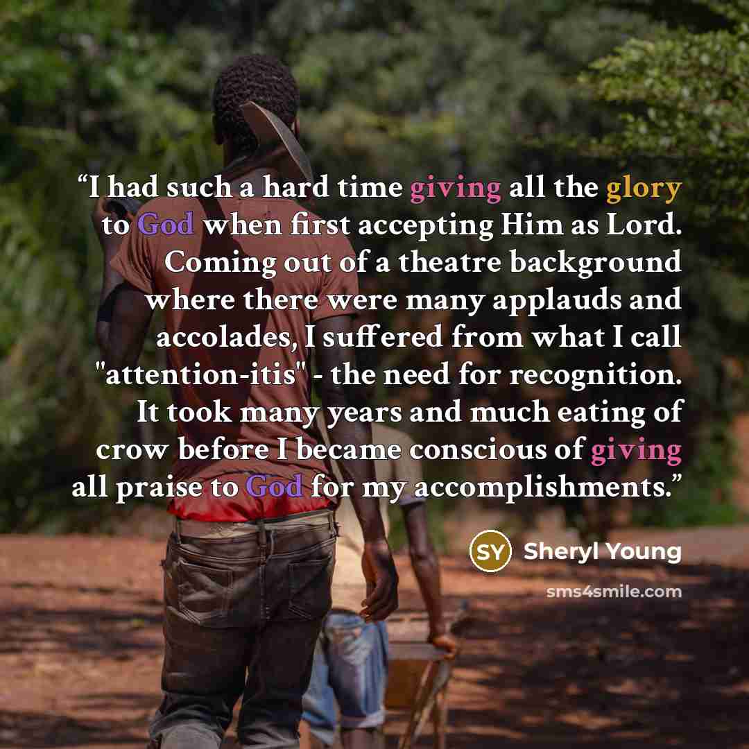 “I had such a hard time giving all the glory to God when first accepting Him as Lord. Coming out of a theatre background where there were many applauds and accolades, I suffered from what I call "attention-itis" - the need for recognition. It took many years and much eating of crow before I became…” quote by Sheryl Young