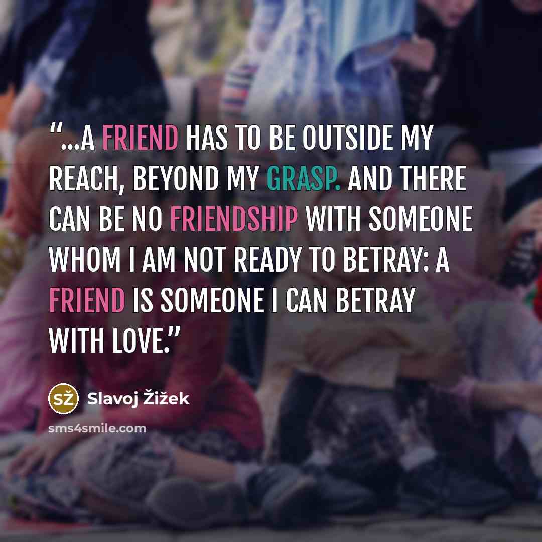“...A friend has to be outside my reach, beyond my grasp. And there can be no friendship with someone whom I am not ready to betray: a friend is someone I can betray with love.” quote by Slavoj Žižek