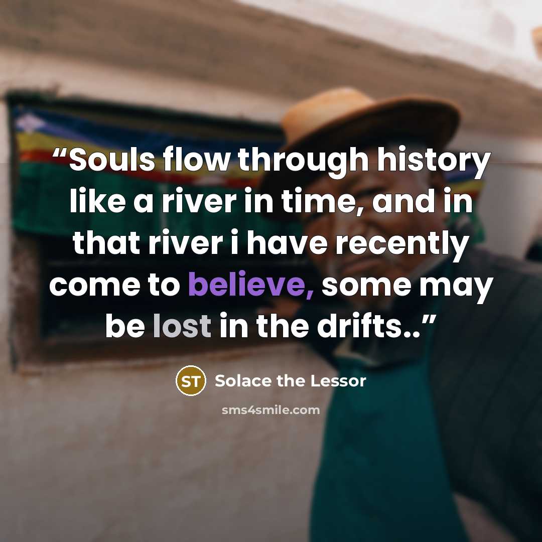 “Souls flow through history like a river in time, and in that river i have recently come to believe, some may be lost in the drifts..” quote by Solace the Lessor