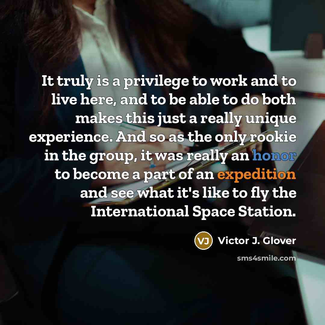 “It truly is a privilege to work and to live here, and to be able to do both makes this just a really unique experience. And so as the only rookie in the group, it was really an honor to become a part of an expedition and see what it's like to fly the International Space Station.” quote by Victor J. Glover