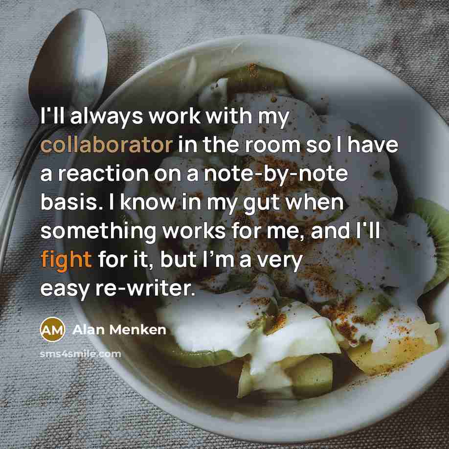 “I'll always work with my collaborator in the room so I have a reaction on a note-by-note basis. I know in my gut when something works for me, and I'll fight for it, but I'm a very easy re-writer.” quote by Alan Menken
