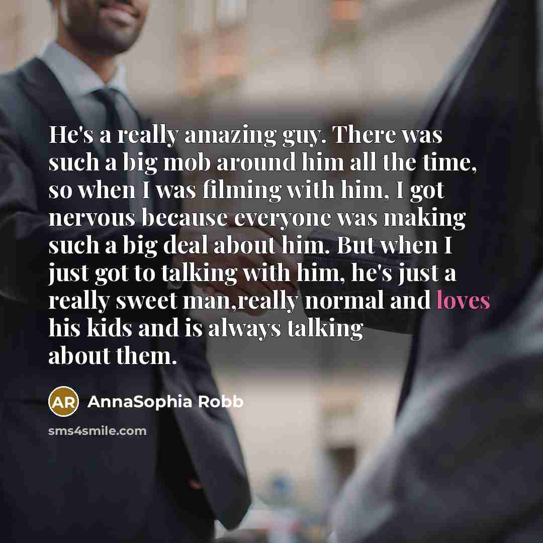 “He's a really amazing guy. There was such a big mob around him all the time, so when I was filming with him, I got nervous because everyone was making such a big deal about him. But when I just got to talking with him, he's just a really sweet man,really normal and loves his kids and is always…” quote by AnnaSophia Robb