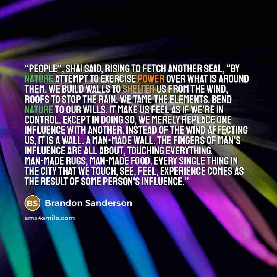 “People", Shai said, rising to fetch another seal, "by nature attempt to exercise power over what is around them. We build walls to shelter us from the wind, roofs to stop the rain. We tame the elements, bend nature to our wills. It make us feel as if we're in control. Except in doing so, we merely…” quote by Brandon Sanderson