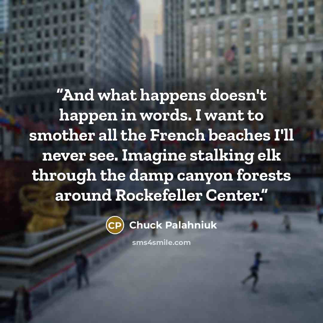 “And what happens doesn't happen in words. I want to smother all the French beaches I'll never see. Imagine stalking elk through the damp canyon forests around Rockefeller Center.” quote by Chuck Palahniuk