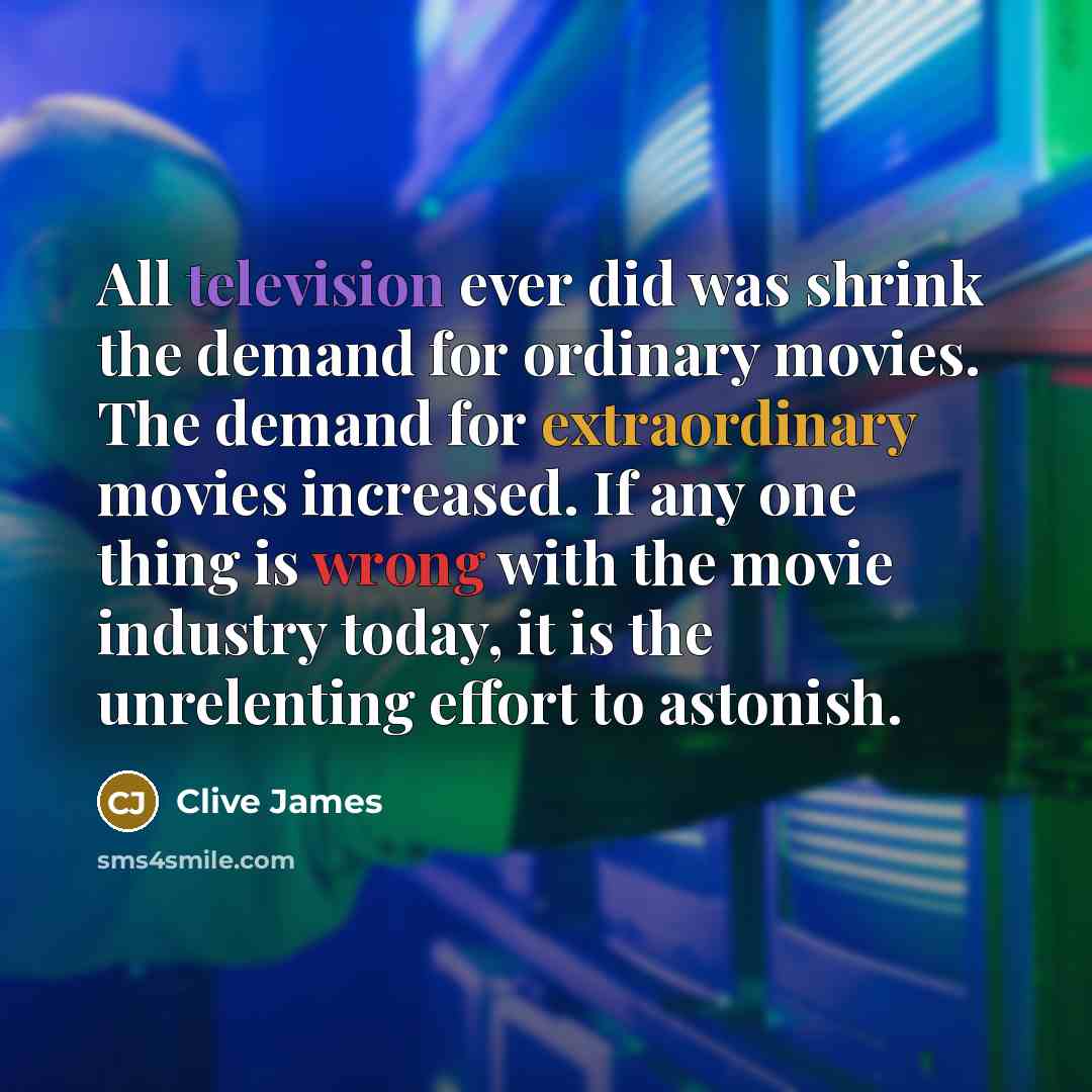 “All television ever did was shrink the demand for ordinary movies. The demand for extraordinary movies increased. If any one thing is wrong with the movie industry today, it is the unrelenting effort to astonish.” quote by Clive James