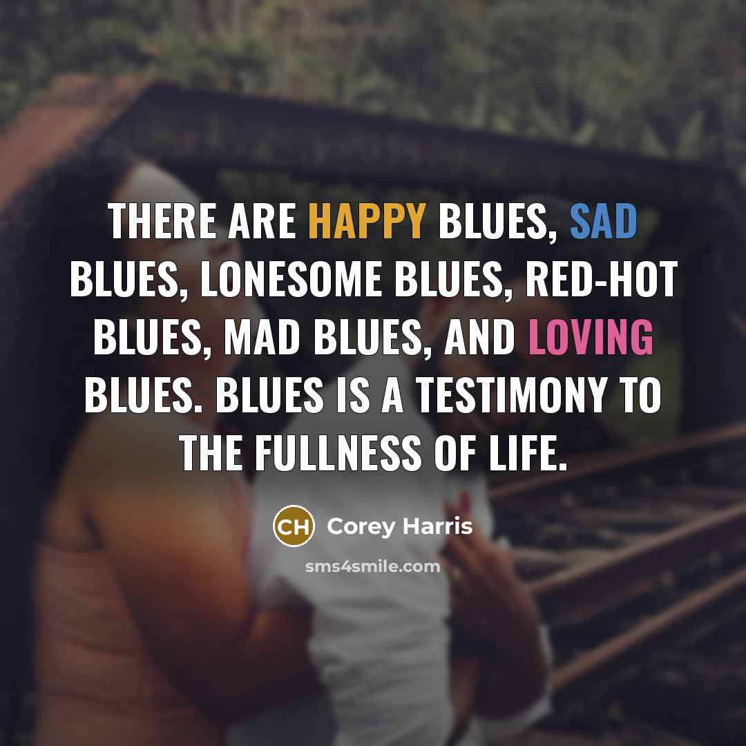 “There are happy blues, sad blues, lonesome blues, red-hot blues, mad blues, and loving blues. Blues is a testimony to the fullness of life.” quote by Corey Harris