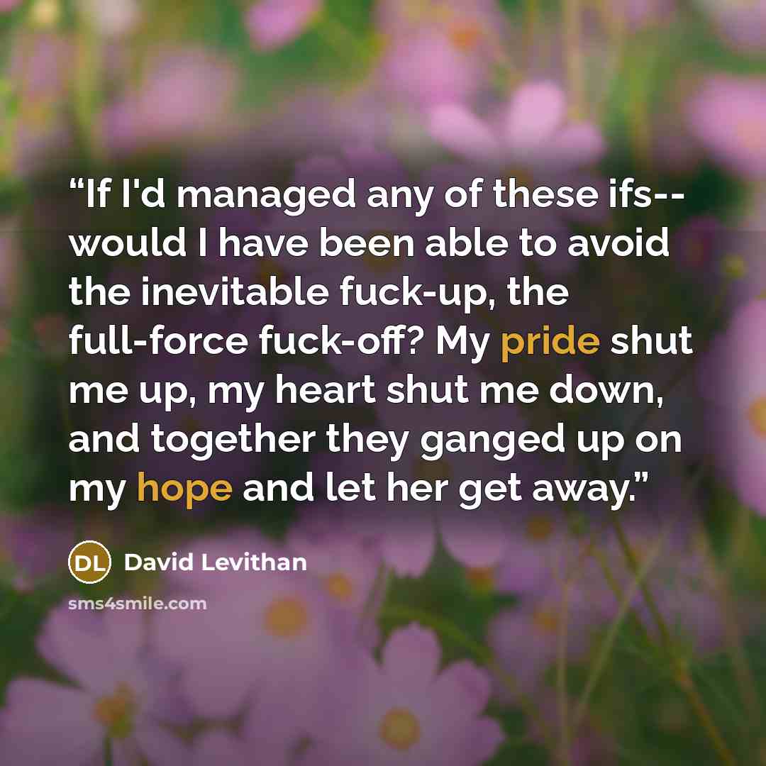 “If I'd managed any of these ifs-- would I have been able to avoid the inevitable fuck-up, the full-force fuck-off? My pride shut me up, my heart shut me down, and together they ganged up on my hope and let her get away.” quote by David Levithan