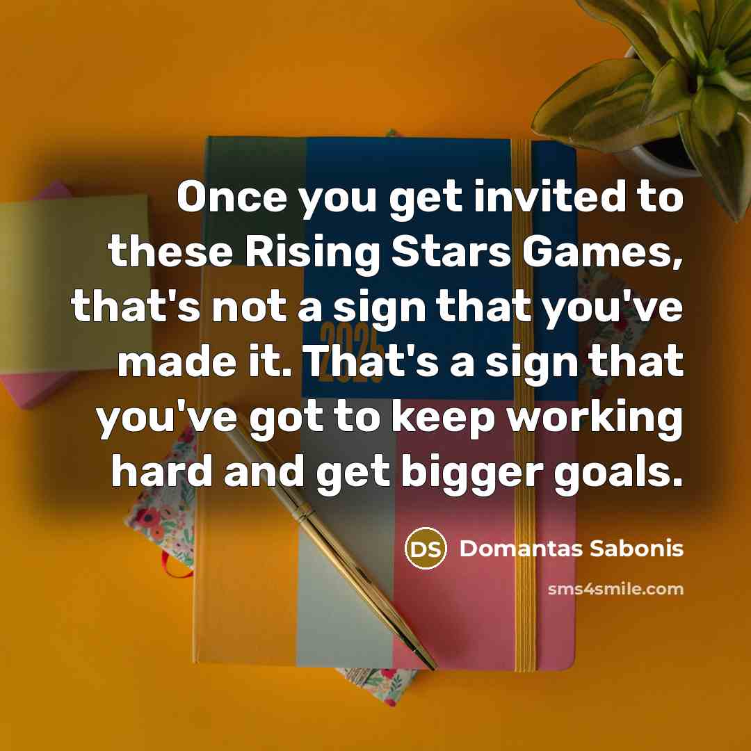 “Once you get invited to these Rising Stars Games, that's not a sign that you've made it. That's a sign that you've got to keep working hard and get bigger goals.” quote by Domantas Sabonis