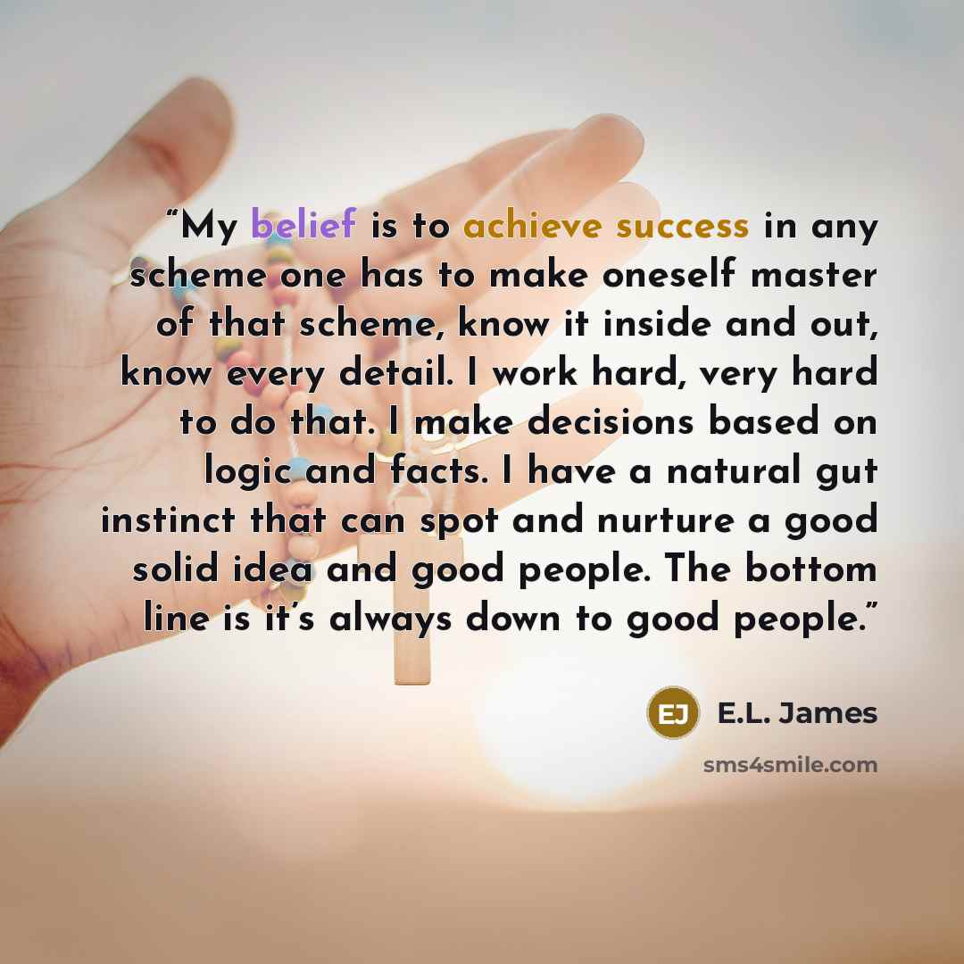 “My belief is to achieve success in any scheme one has to make oneself master of that scheme, know it inside and out, know every detail. I work hard, very hard to do that. I make decisions based on logic and facts. I have a natural gut instinct that can spot and nurture a good solid idea and good…” quote by E.L. James