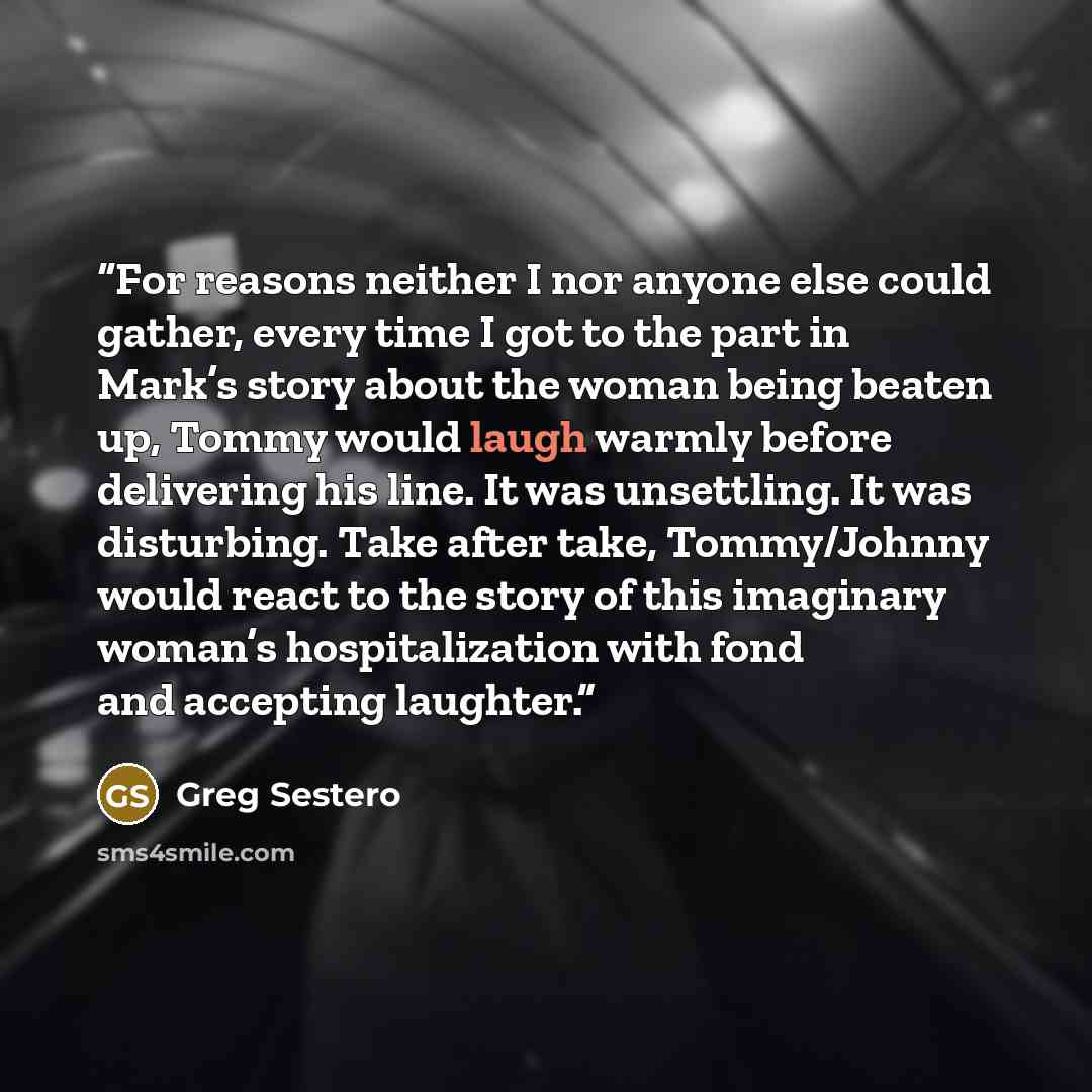 “For reasons neither I nor anyone else could gather, every time I got to the part in Mark’s story about the woman being beaten up, Tommy would laugh warmly before delivering his line. It was unsettling. It was disturbing. Take after take, Tommy/Johnny would react to the story of this imaginary…” quote by Greg Sestero