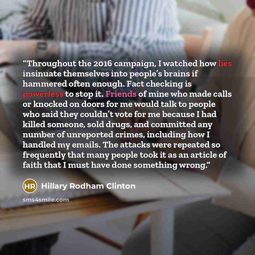 “Throughout the 2016 campaign, I watched how lies insinuate themselves into people’s brains if hammered often enough. Fact checking is powerless to stop it. Friends of mine who made calls or knocked on doors for me would talk to people who said they couldn’t vote for me because I had killed…” quote by Hillary Rodham Clinton