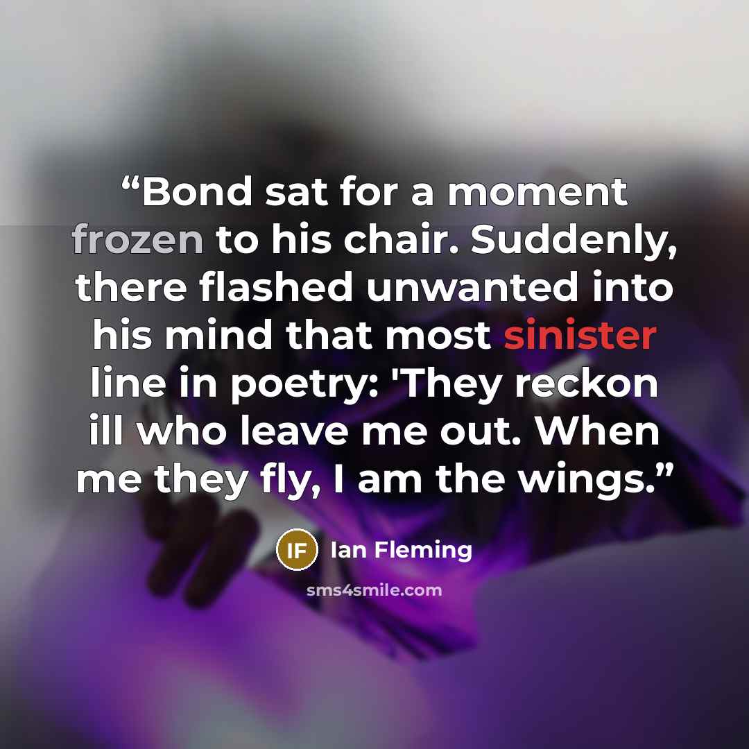 “Bond sat for a moment frozen to his chair. Suddenly, there flashed unwanted into his mind that most sinister line in poetry: 'They reckon ill who leave me out. When me they fly, I am the wings.” quote by Ian Fleming