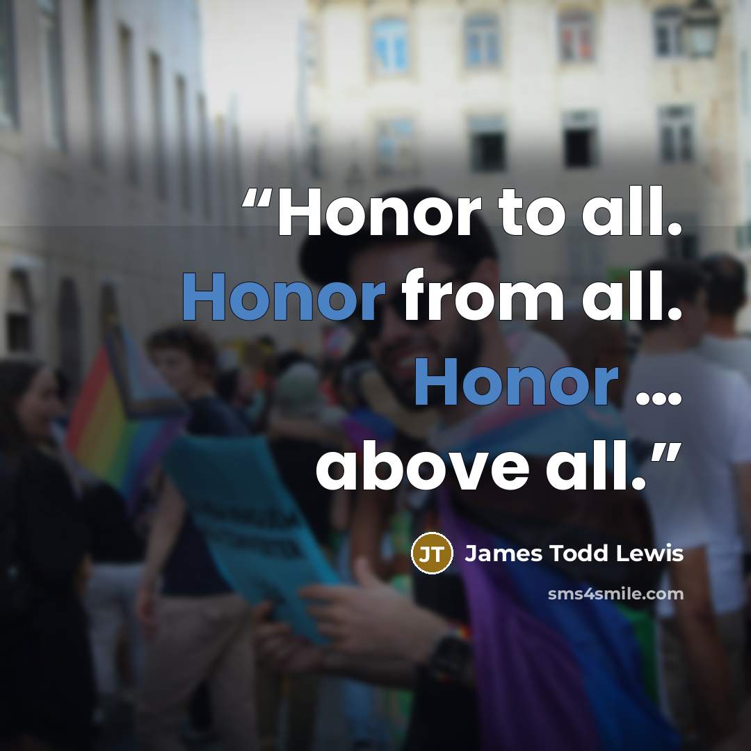 “Honor to all. Honor from all. Honor … above all.” quote by James Todd Lewis