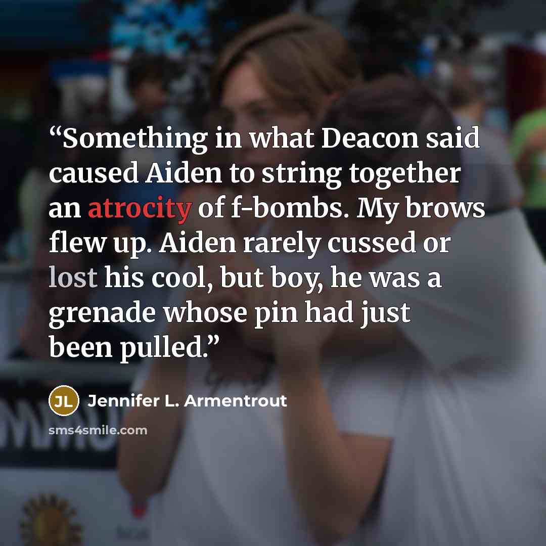 “Something in what Deacon said caused Aiden to string together an atrocity of f-bombs. My brows flew up. Aiden rarely cussed or lost his cool, but boy, he was a grenade whose pin had just been pulled.” quote by Jennifer L. Armentrout