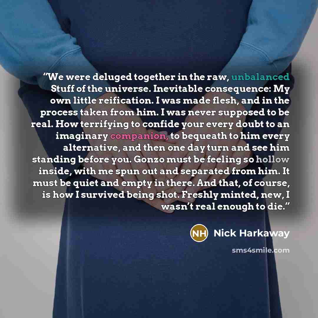 “We were deluged together in the raw, unbalanced Stuff of the universe. Inevitable consequence: My own little reification. I was made flesh, and in the process taken from him. I was never supposed to be real. How terrifying to confide your every doubt to an imaginary companion, to bequeath to him…” quote by Nick Harkaway