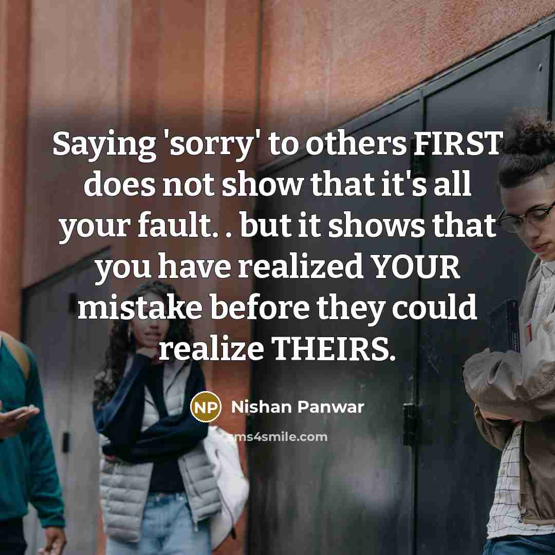 “Saying 'sorry' to others FIRST does not show that it's all your fault. . but it shows that you have realized YOUR mistake before they could realize THEIRS.” quote by Nishan Panwar