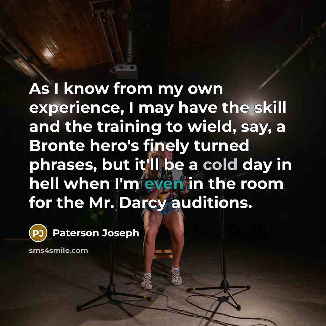 “As I know from my own experience, I may have the skill and the training to wield, say, a Bronte hero's finely turned phrases, but it'll be a cold day in hell when I'm even in the room for the Mr. Darcy auditions.” quote by Paterson Joseph