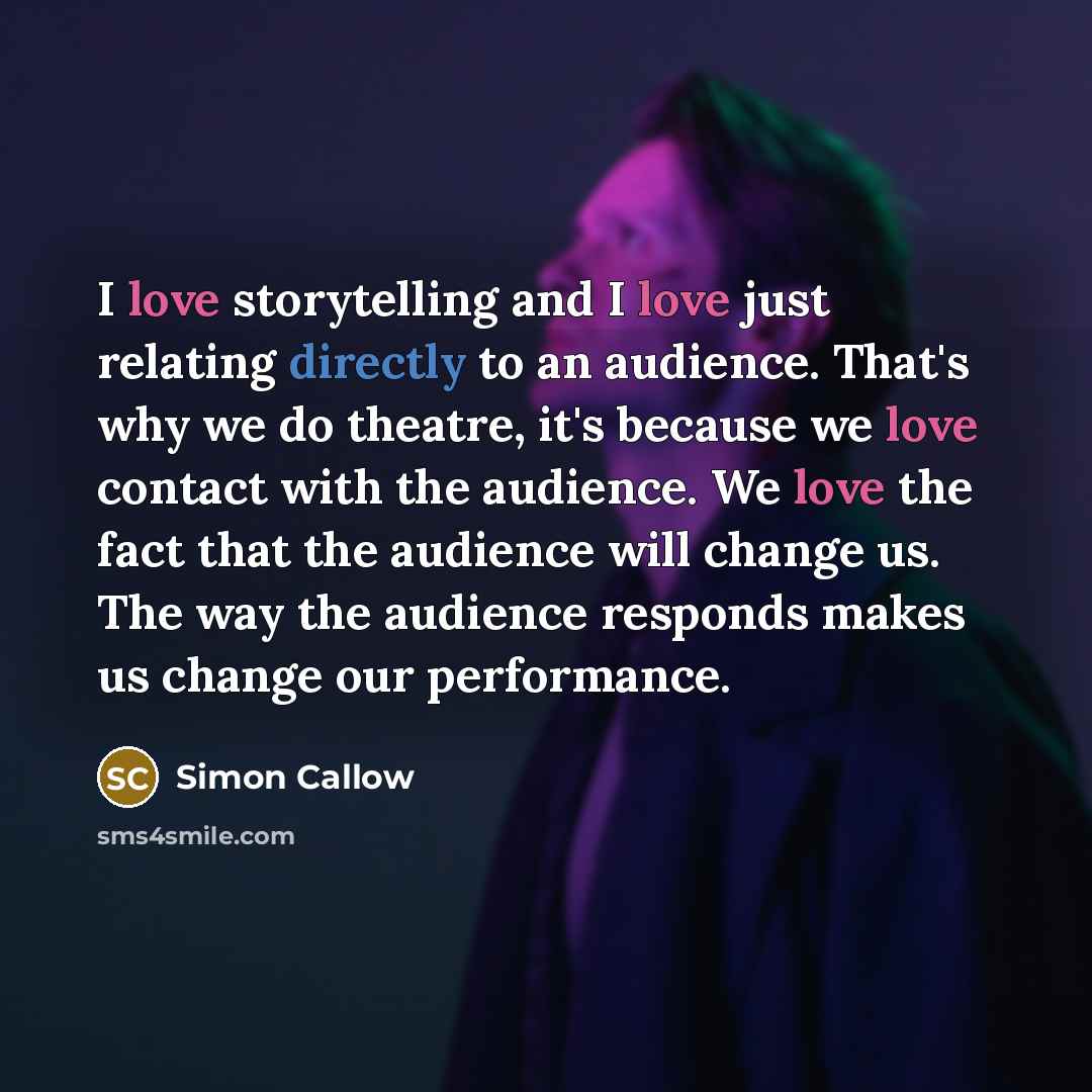 “I love storytelling and I love just relating directly to an audience. That's why we do theatre, it's because we love contact with the audience. We love the fact that the audience will change us. The way the audience responds makes us change our performance.” quote by Simon Callow