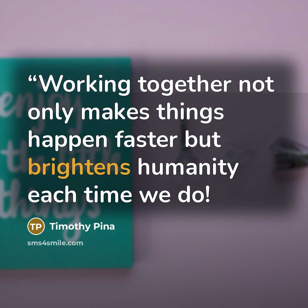 ““Working together not only makes things happen faster but brightens humanity each time we do!” quote by Timothy Pina