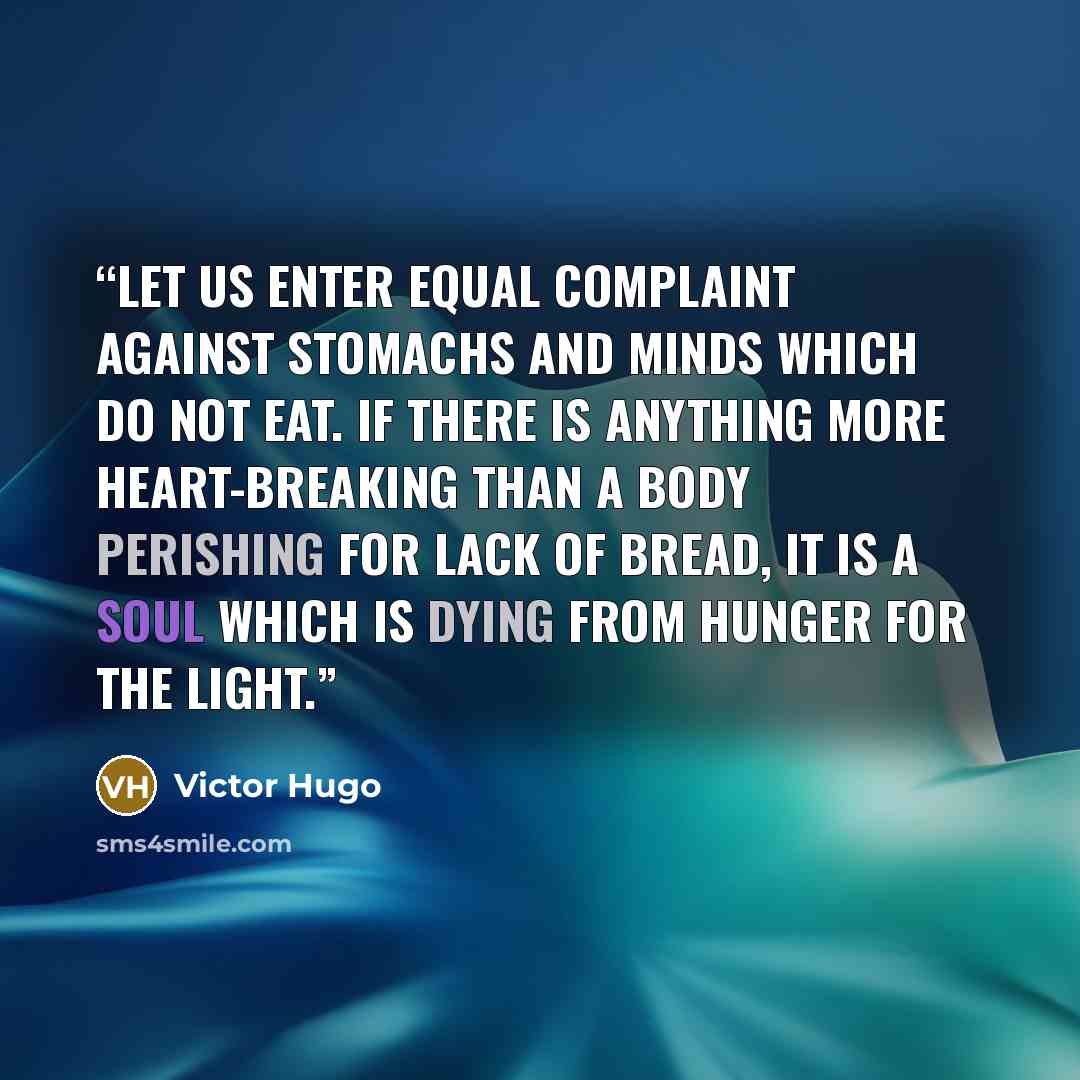 “Let us enter equal complaint against stomachs and minds which do not eat. If there is anything more heart-breaking than a body perishing for lack of bread, it is a soul which is dying from hunger for the light.” quote by Victor Hugo