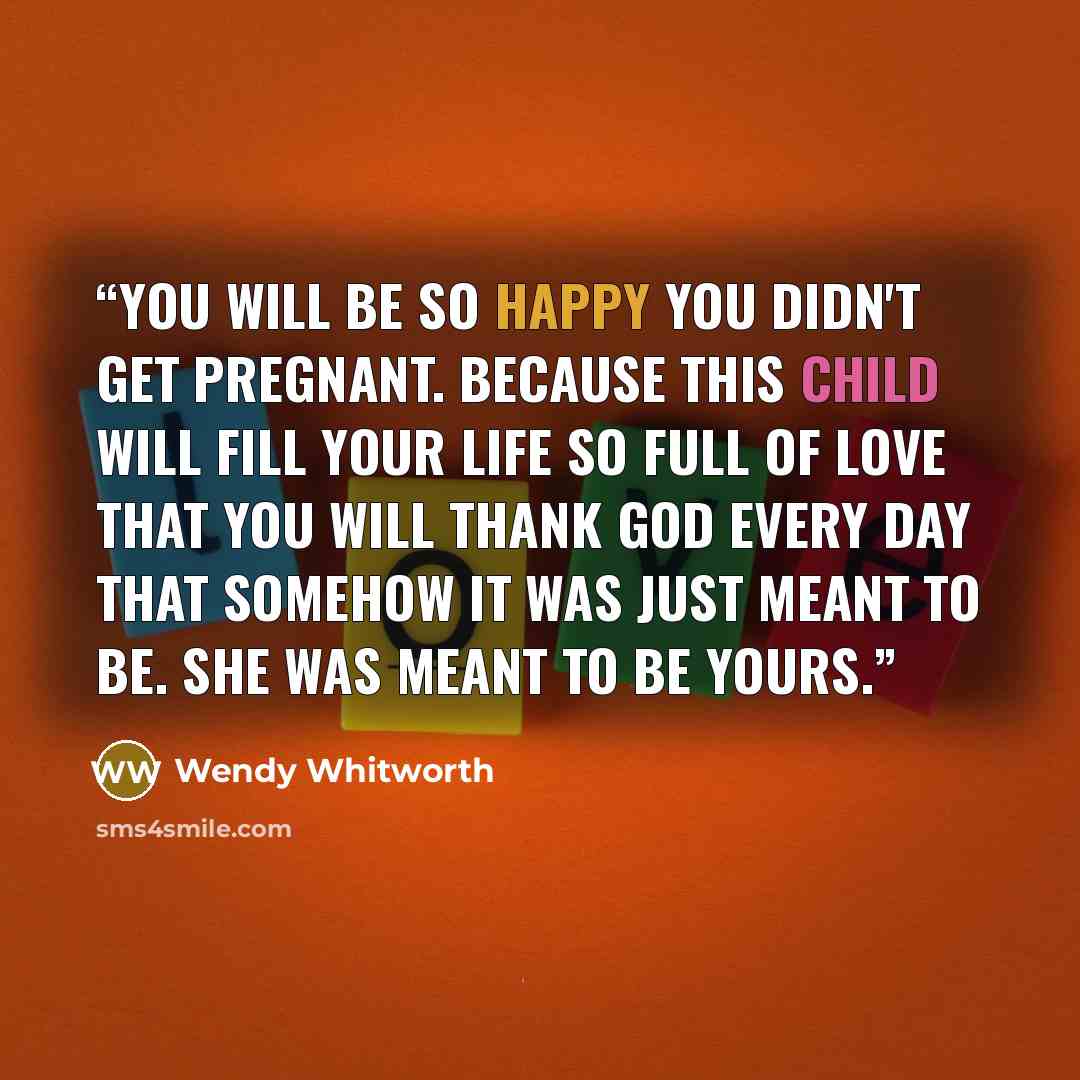 “You will be so happy you didn't get pregnant. Because this child will fill your life so full of love that you will thank God every day that somehow it was just meant to be. She was meant to be yours.” quote by Wendy Whitworth