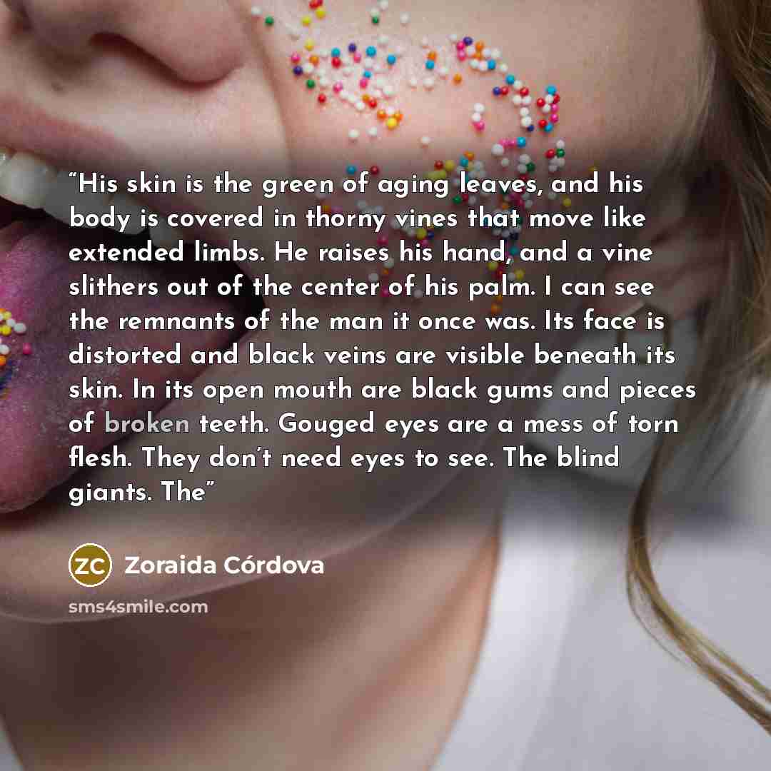 “His skin is the green of aging leaves, and his body is covered in thorny vines that move like extended limbs. He raises his hand, and a vine slithers out of the center of his palm. I can see the remnants of the man it once was. Its face is distorted and black veins are visible beneath its skin. In…” quote by Zoraida Córdova