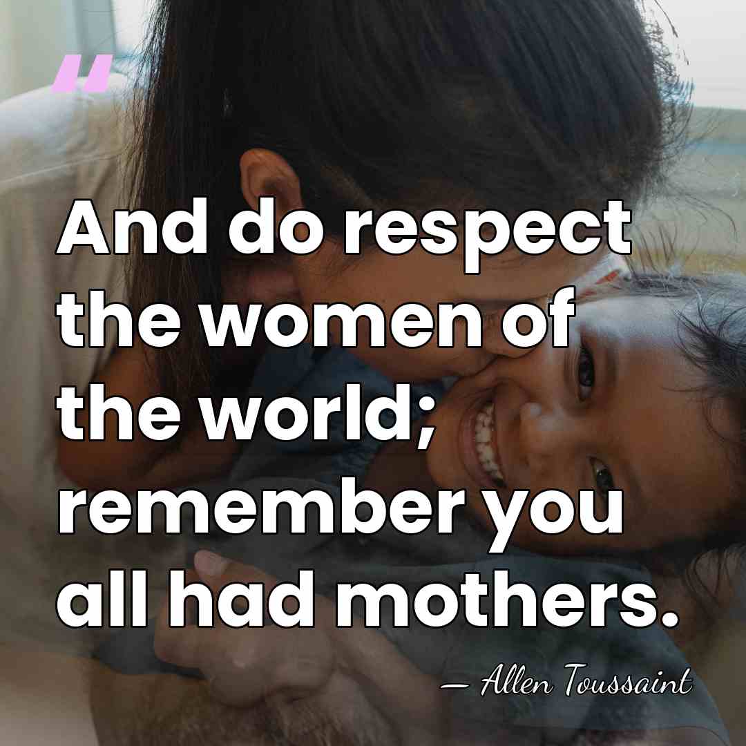 And do respect the women of the world; remember you all had&hellip; - Allen Toussaint