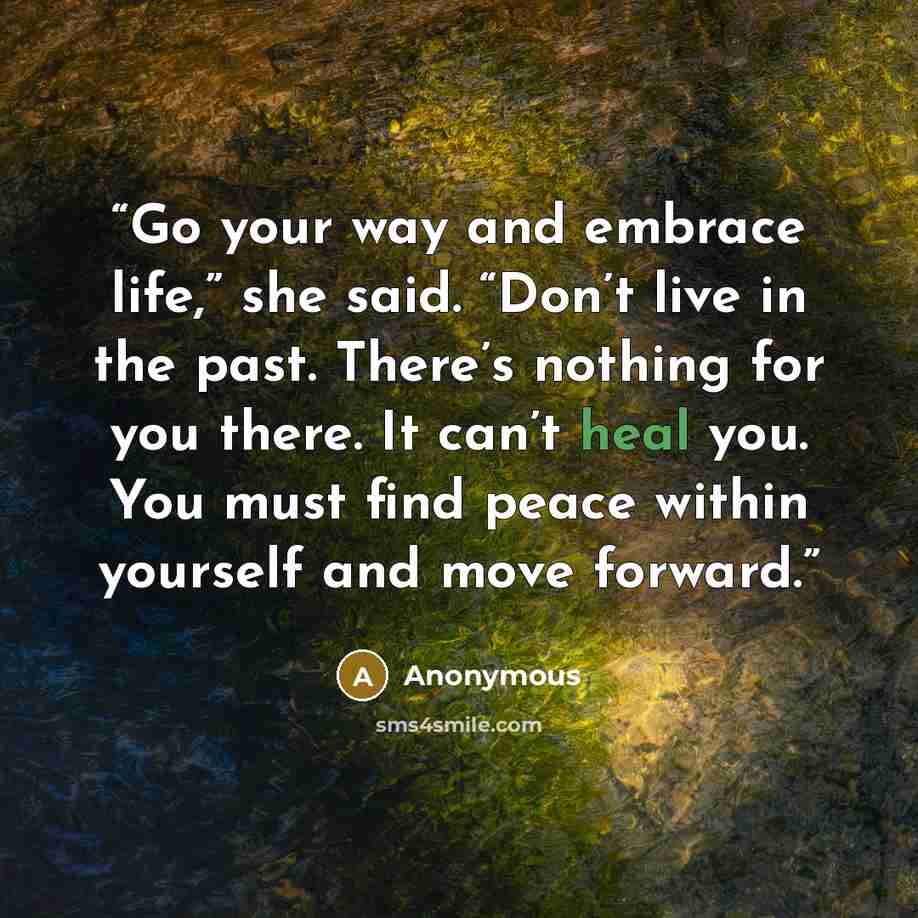 “Go your way and embrace life,” she said. “Don’t live in the past. There’s nothing for you there. It can’t heal you. You must find peace within yourself and move forward.” quote by Anonymous