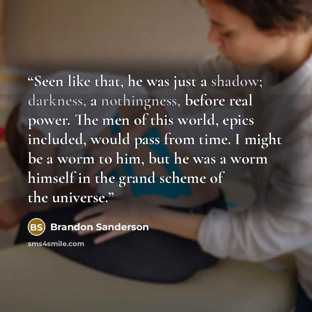 “Seen like that, he was just a shadow; darkness, a nothingness, before real power. The men of this world, epics included, would pass from time. I might be a worm to him, but he was a worm himself in the grand scheme of the universe.” quote by Brandon Sanderson