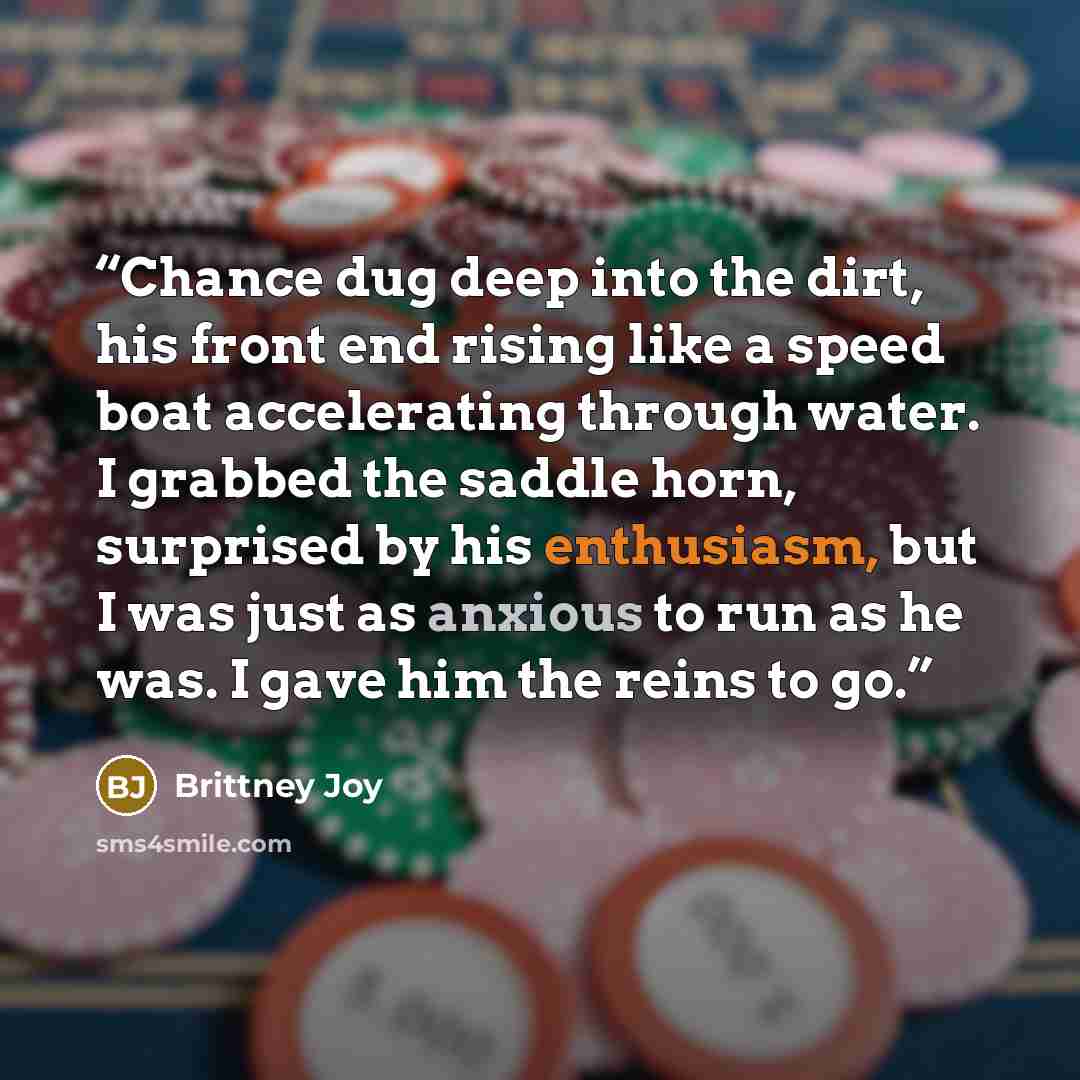“Chance dug deep into the dirt, his front end rising like a speed boat accelerating through water. I grabbed the saddle horn, surprised by his enthusiasm, but I was just as anxious to run as he was. I gave him the reins to go.” quote by Brittney Joy