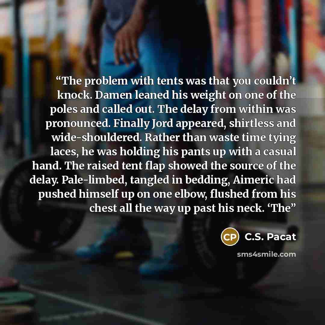 “The problem with tents was that you couldn’t knock. Damen leaned his weight on one of the poles and called out. The delay from within was pronounced. Finally Jord appeared, shirtless and wide-shouldered. Rather than waste time tying laces, he was holding his pants up with a casual hand. The raised…” quote by C.S. Pacat
