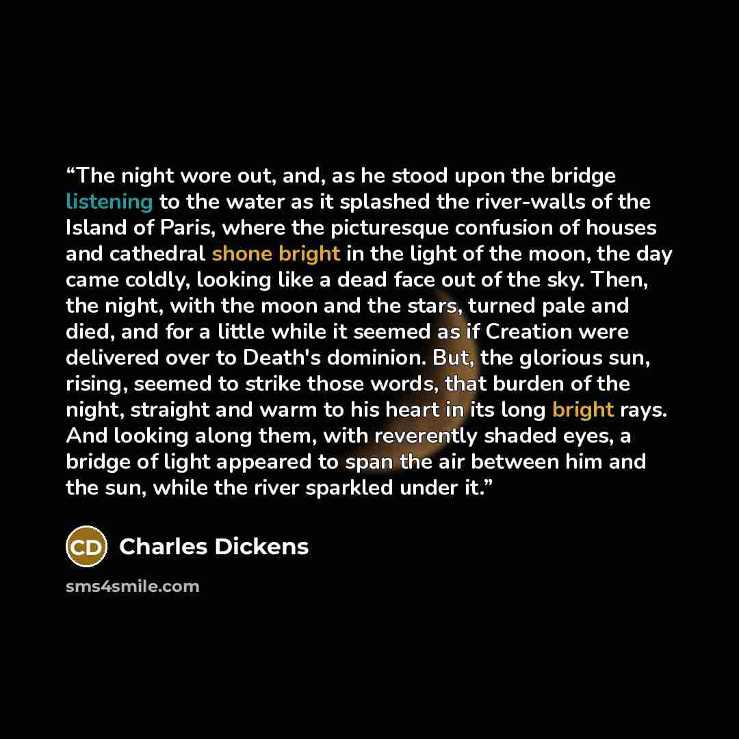 “The night wore out, and, as he stood upon the bridge listening to the water as it splashed the river-walls of the Island of Paris, where the picturesque confusion of houses and cathedral shone bright in the light of the moon, the day came coldly, looking like a dead face out of the sky. Then, the…” quote by Charles Dickens