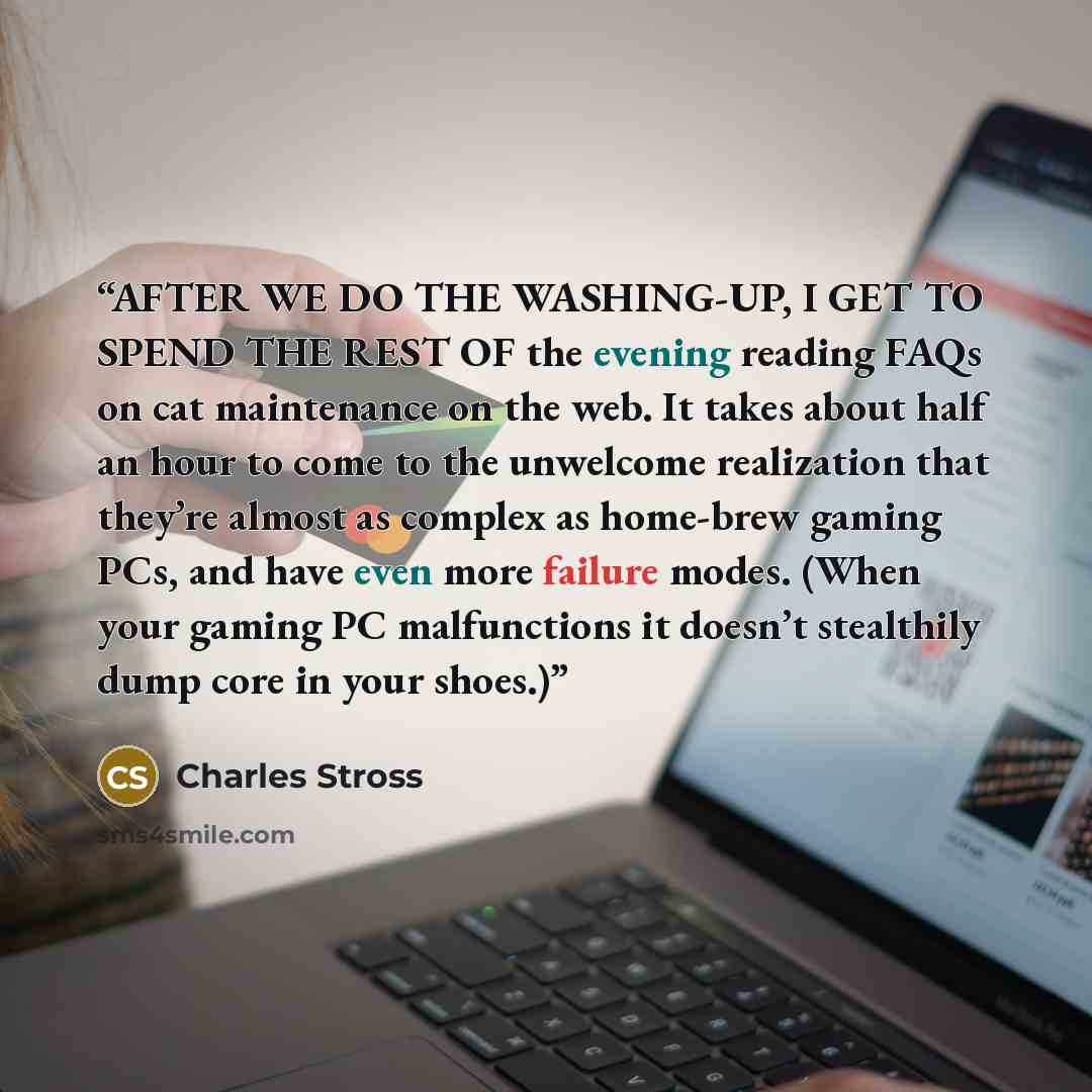 “AFTER WE DO THE WASHING-UP, I GET TO SPEND THE REST OF the evening reading FAQs on cat maintenance on the web. It takes about half an hour to come to the unwelcome realization that they’re almost as complex as home-brew gaming PCs, and have even more failure modes. (When your gaming PC…” quote by Charles Stross