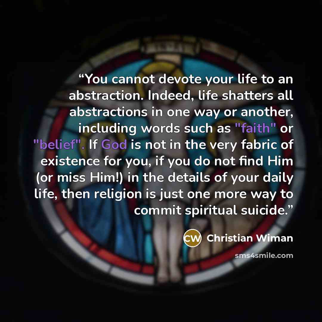 “You cannot devote your life to an abstraction. Indeed, life shatters all abstractions in one way or another, including words such as "faith" or "belief". If God is not in the very fabric of existence for you, if you do not find Him (or miss Him!) in the details of your daily life, then religion is…” quote by Christian Wiman