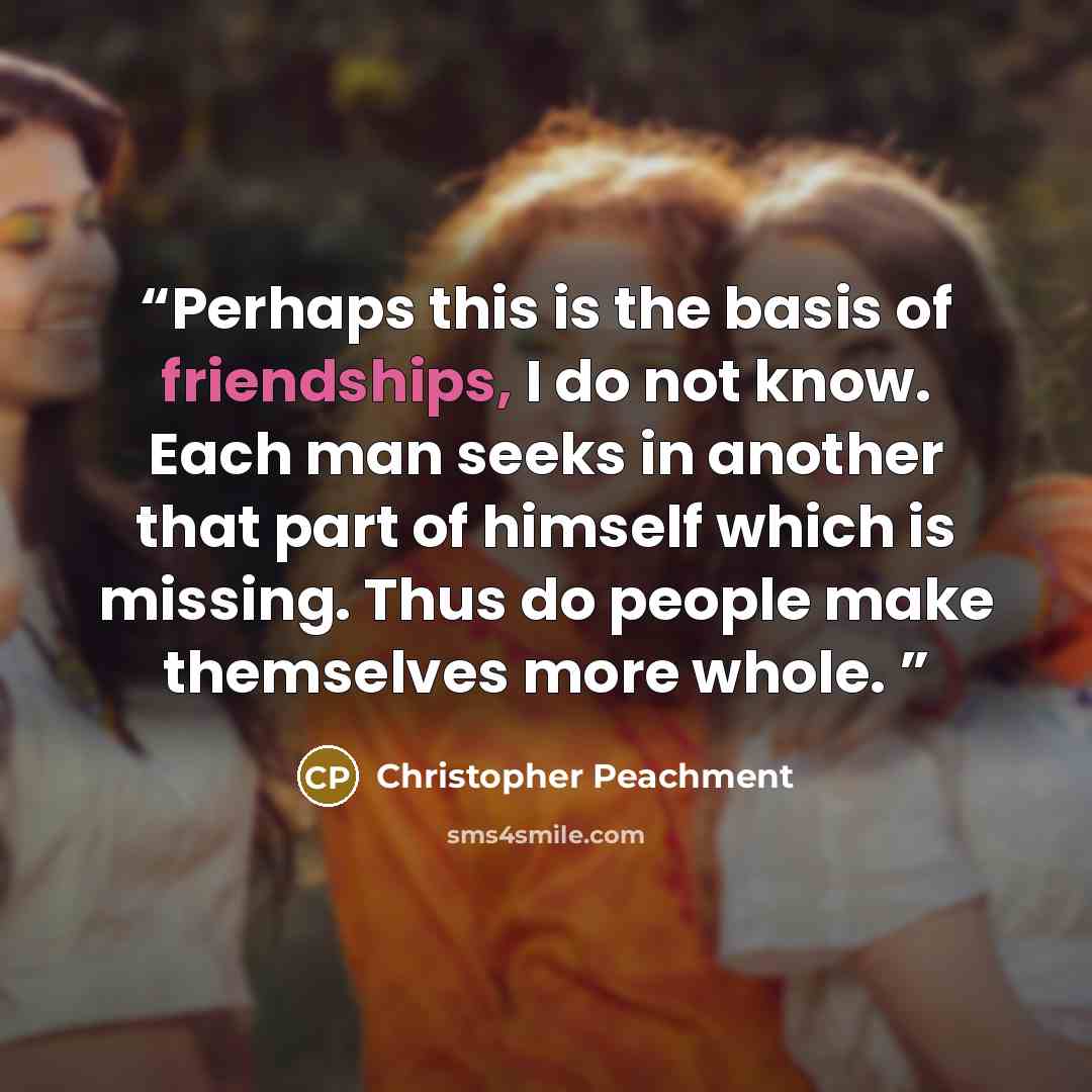 “Perhaps this is the basis of friendships, I do not know. Each man seeks in another that part of himself which is missing. Thus do people make themselves more whole.” quote by Christopher Peachment