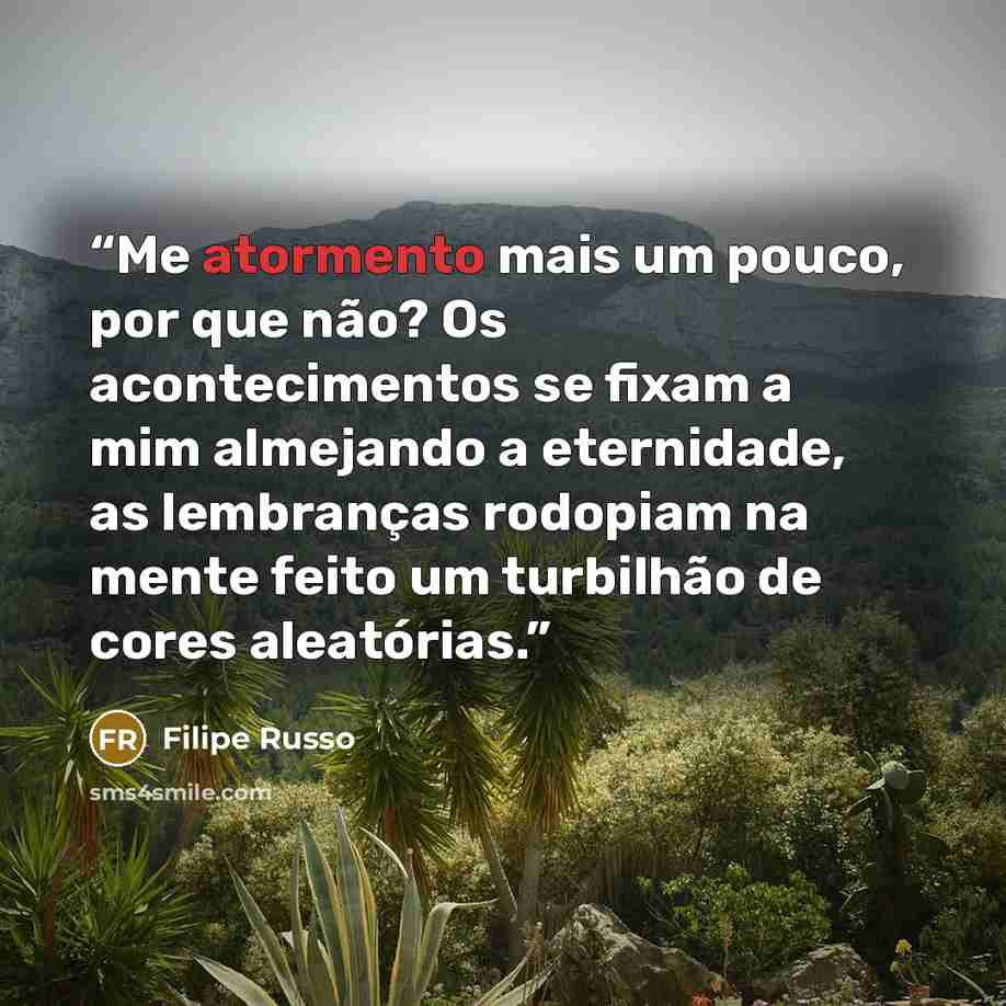 “Me atormento mais um pouco, por que não? Os acontecimentos se fixam a mim almejando a eternidade, as lembranças rodopiam na mente feito um turbilhão de cores aleatórias.” quote by Filipe Russo