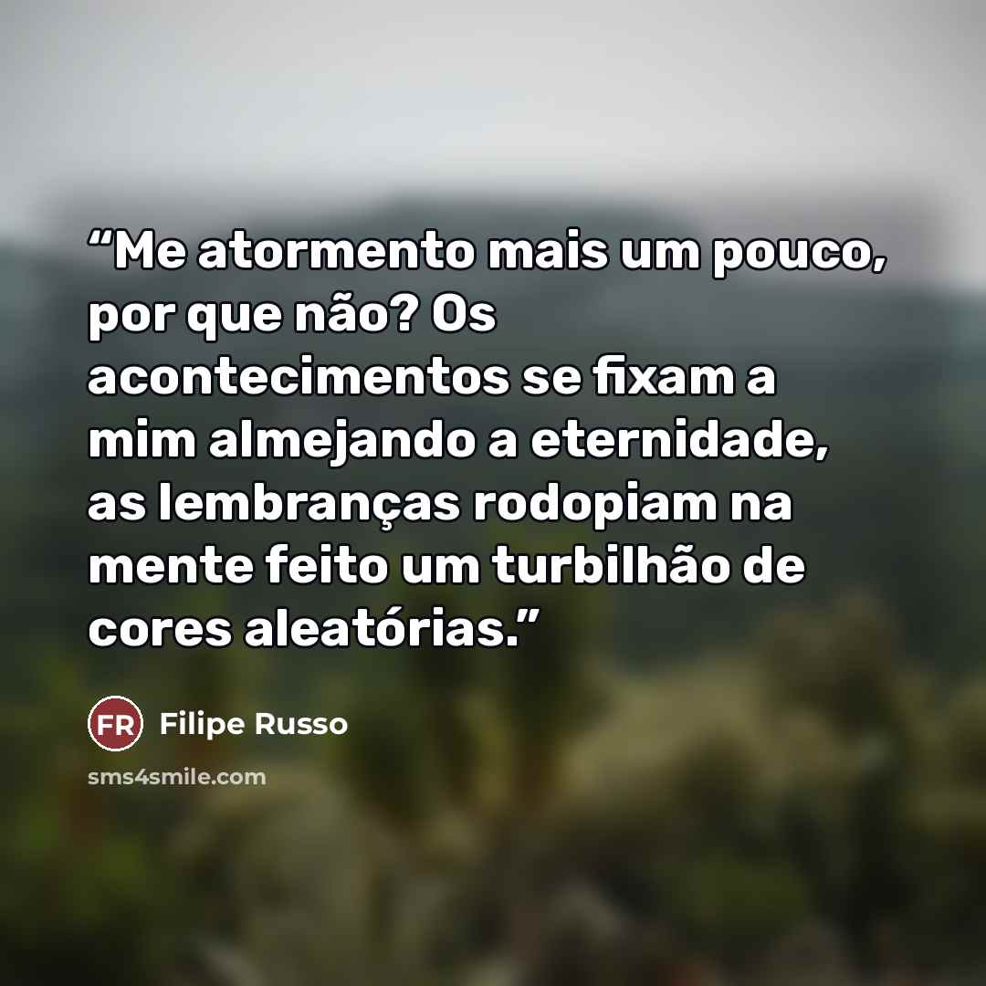 “Me atormento mais um pouco, por que não? Os acontecimentos se fixam a mim almejando a eternidade, as lembranças rodopiam na mente feito um turbilhão de cores aleatórias.” quote by Filipe Russo