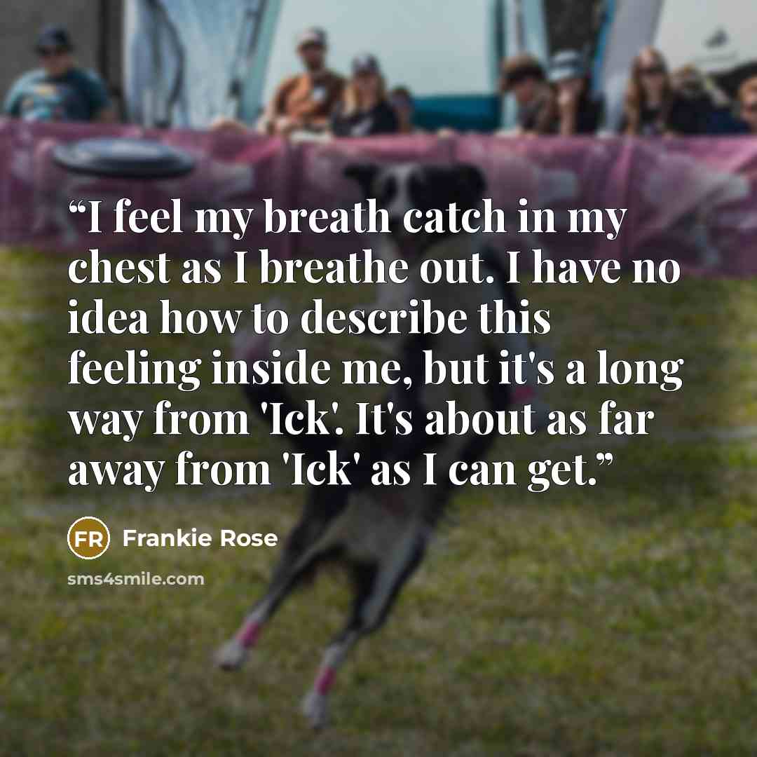 “I feel my breath catch in my chest as I breathe out. I have no idea how to describe this feeling inside me, but it's a long way from 'Ick'. It's about as far away from 'Ick' as I can get.” quote by Frankie Rose