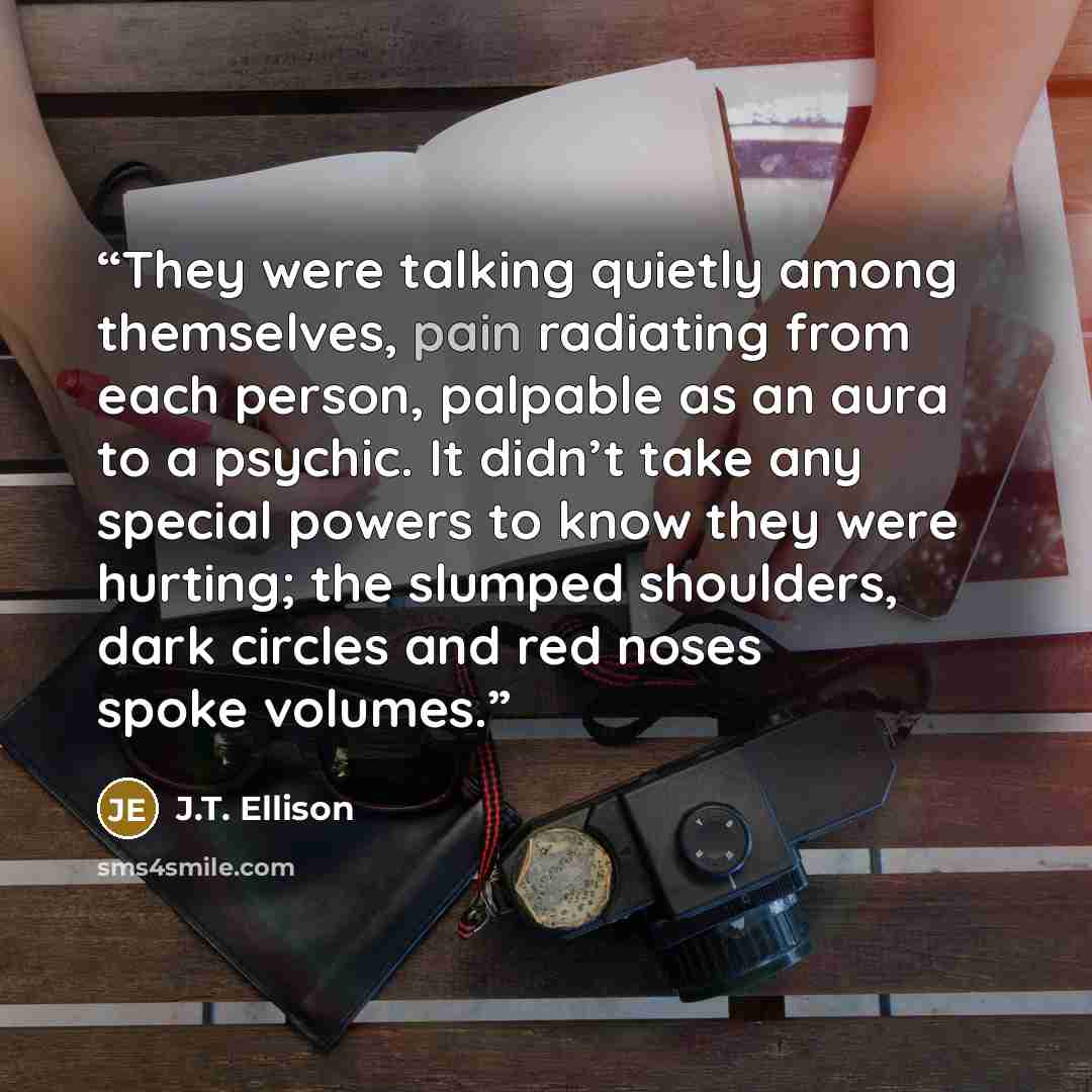“They were talking quietly among themselves, pain radiating from each person, palpable as an aura to a psychic. It didn’t take any special powers to know they were hurting; the slumped shoulders, dark circles and red noses spoke volumes.” quote by J.T. Ellison