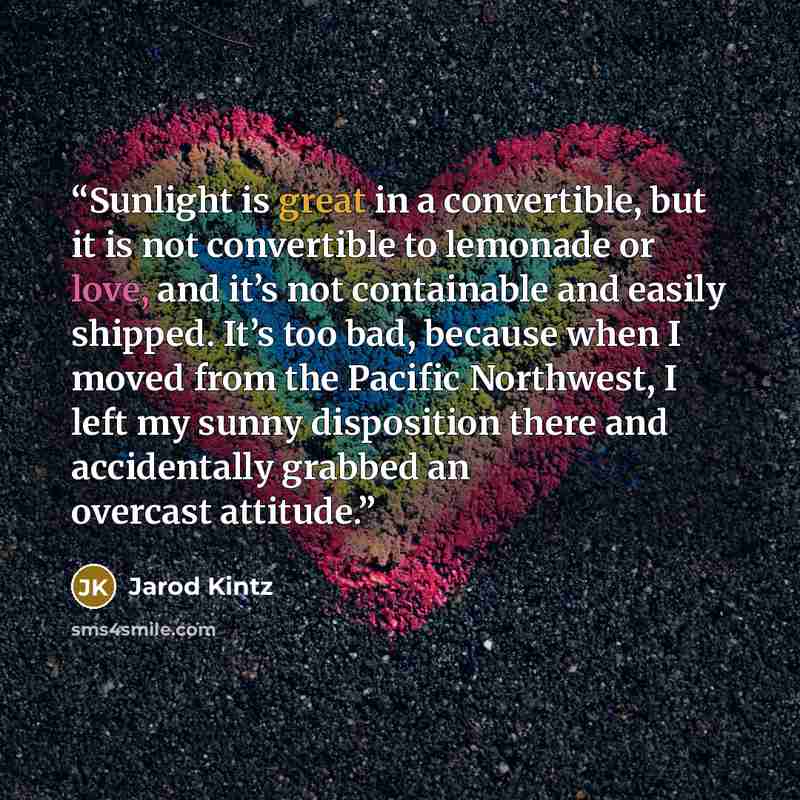 “Sunlight is great in a convertible, but it is not convertible to lemonade or love, and it’s not containable and easily shipped. It’s too bad, because when I moved from the Pacific Northwest, I left my sunny disposition there and accidentally grabbed an overcast attitude.” quote by Jarod Kintz