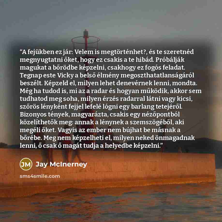 “A fejükben ez jár: Velem is megtörténhet?, és te szeretnéd megnyugtatni őket, hogy ez csakis a te hibád. Próbálják magukat a bőrödbe képzelni, csakhogy ez fogós feladat. Tegnap este Vicky a belső élmény megoszthatatlanságáról beszélt. Képzeld el, milyen lehet denevérnek lenni, mondta. Még ha tudod…” quote by Jay McInerney