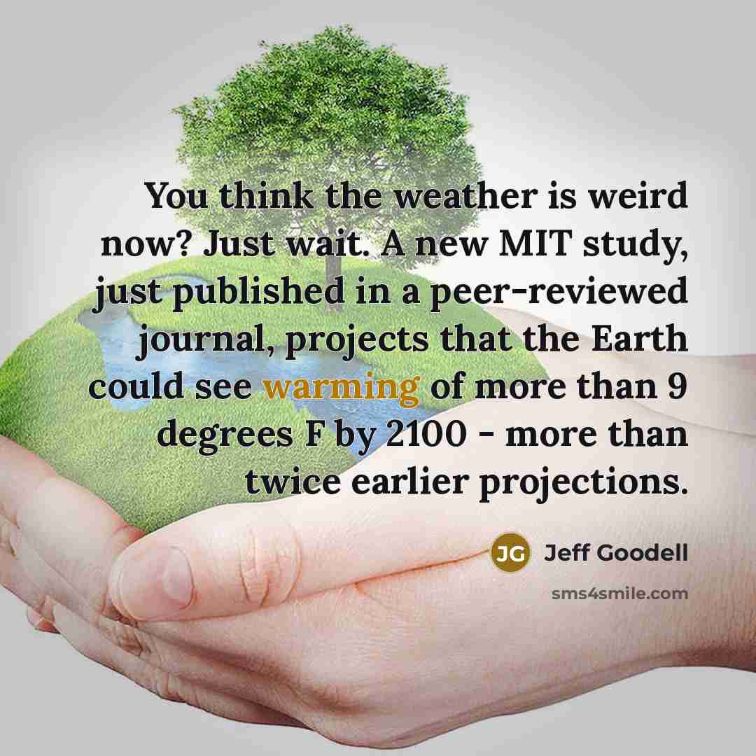 “You think the weather is weird now? Just wait. A new MIT study, just published in a peer-reviewed journal, projects that the Earth could see warming of more than 9 degrees F by 2100 - more than twice earlier projections.” quote by Jeff Goodell